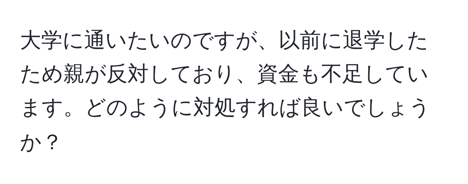 大学に通いたいのですが、以前に退学したため親が反対しており、資金も不足しています。どのように対処すれば良いでしょうか？