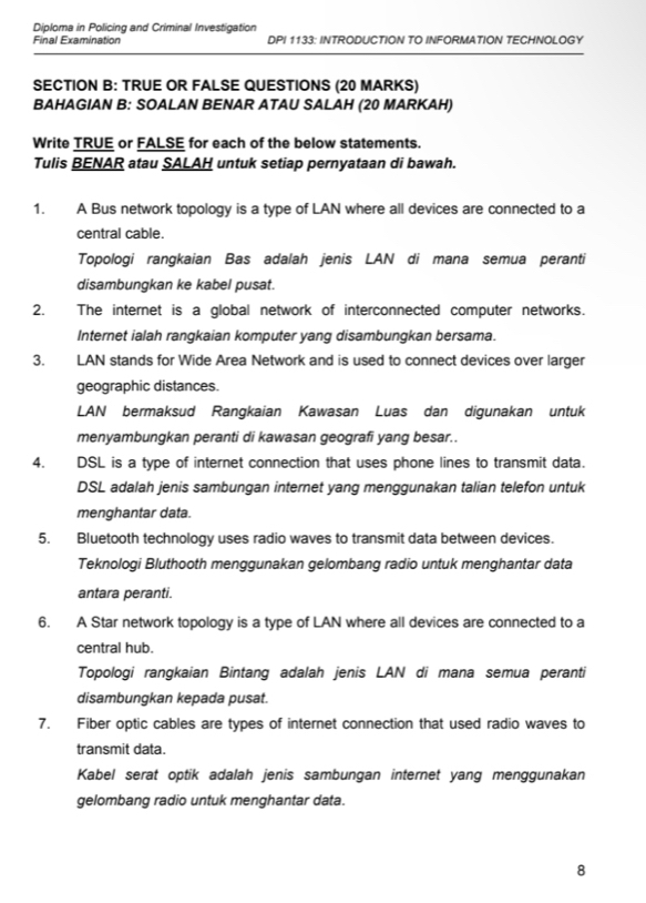 Diploma in Policing and Criminal Investigation 
Final Examination DPI 1133: INTRODUCTION TO INFORMATION TECHNOLOGY 
SECTION B: TRUE OR FALSE QUESTIONS (20 MARKS) 
BAHAGIAN B: SOALAN BENAR ATAU SALAH (20 MARKAH) 
Write TRUE or FALSE for each of the below statements. 
Tulis BENAR atau SALAH untuk setiap pernyataan di bawah. 
1. A Bus network topology is a type of LAN where all devices are connected to a 
central cable. 
Topologi rangkaian Bas adalah jenis LAN di mana semua peranti 
disambungkan ke kabel pusat. 
2. The internet is a global network of interconnected computer networks. 
Internet ialah rangkaian komputer yang disambungkan bersama. 
3. LAN stands for Wide Area Network and is used to connect devices over larger 
geographic distances. 
LAN bermaksud Rangkaian Kawasan Luas dan digunakan untuk 
menyambungkan peranti di kawasan geografi yang besar.. 
4. DSL is a type of internet connection that uses phone lines to transmit data. 
DSL adalah jenis sambungan internet yang menggunakan talian telefon untuk 
menghantar data. 
5. Bluetooth technology uses radio waves to transmit data between devices. 
Teknologi Bluthooth menggunakan gelombang radio untuk menghantar data 
antara peranti. 
6. A Star network topology is a type of LAN where all devices are connected to a 
central hub. 
Topologi rangkaian Bintang adalah jenis LAN di mana semua peranti 
disambungkan kepada pusat. 
7. Fiber optic cables are types of internet connection that used radio waves to 
transmit data. 
Kabel serat optik adalah jenis sambungan internet yang menggunakan 
gelombang radio untuk menghantar data. 
8