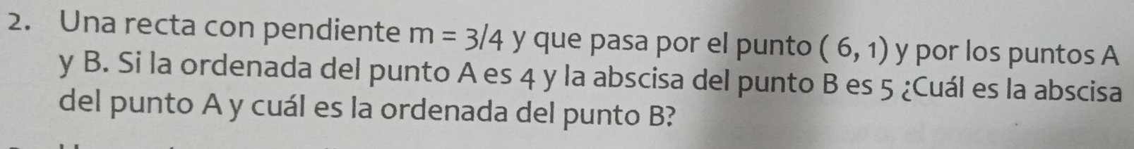 Una recta con pendiente m=3/4 y que pasa por el punto (6,1) y por los puntos A
y B. Si la ordenada del punto A es 4 y la abscisa del punto B es 5 ¿Cuál es la abscisa 
del punto A y cuál es la ordenada del punto B?