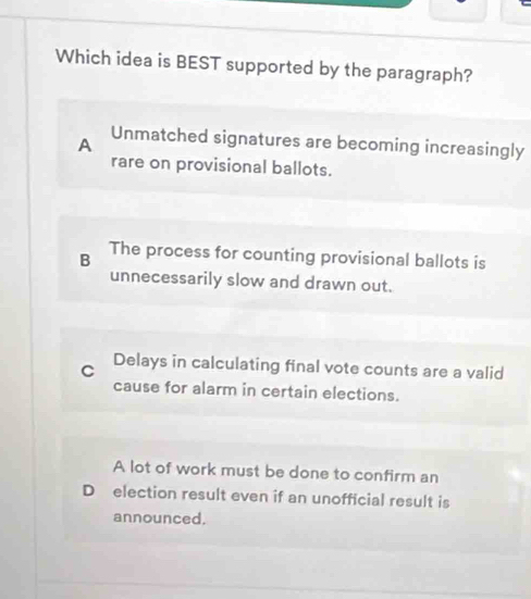 Which idea is BEST supported by the paragraph?
A Unmatched signatures are becoming increasingly
rare on provisional ballots.
B The process for counting provisional ballots is
unnecessarily slow and drawn out.
C Delays in calculating final vote counts are a valid
cause for alarm in certain elections.
A lot of work must be done to confirm an
D election result even if an unofficial result is
announced.