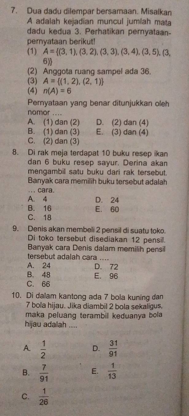 Dua dadu dilempar bersamaan. Misalkan
A adalah kejadian muncul jumlah mata
dadu kedua 3. Perhatikan pernyataan-
pernyataan berikut!
(1) A= (3,1),(3,2),(3,3),(3,4),(3,5),(3, 
6)
(2) Anggota ruang sampel ada 36.
(3) A= (1,2),(2,1)
(4) n(A)=6
Pernyataan yang benar ditunjukkan oleh
nomor ....
A. (1) dan (2) D. (2) dan (4)
B. (1) dan (3) E. (3) dan (4)
C. (2) dan (3)
8. Di rak meja terdapat 10 buku resep ikan
dan 6 buku resep sayur. Derina akan
mengambil satu buku dari rak tersebut.
Banyak cara memilih buku tersebut adalah
... cara.
A. 4 D. 24
B. 16 E. 60
C. 18
9. Denis akan membeli 2 pensil di suatu toko.
Di toko tersebut disediakan 12 pensil.
Banyak cara Denis dalam memilih pensil
tersebut adalah cara ....
A. 24 D. 72
B. 48 E. 96
C. 66
10. Di dalam kantong ada 7 bola kuning dan
7 bola hijau. Jika diambil 2 bola sekaligus,
maka peluang terambil keduanya bola
hijau adalah ....
A.  1/2   31/91 
D.
B.  7/91   1/13 
E.
C.  1/26 