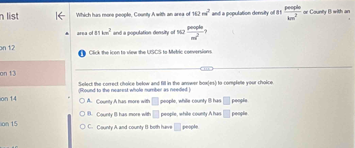 list Which has more people, County A with an area of 162mi^2 and a population density of 81 81 people/km^2  or County B with an
area of 81km^2 and a population density of 162 people/m^2  ?
on 12
Click the icon to view the USCS to Metric conversions.
on 13
Select the correct choice below and fill in the answer box(es) to complete your choice.
(Round to the nearest whole number as needed.)
on 14 A. County A has more with □ people, while county B has □ people.
B. County B has more with □ people, while county A has □ people.
ion 15 C. County A and county B both have □ people.