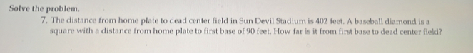 Solve the problem. 
7. The distance from home plate to dead center field in Sun Devil Stadium is 402 feet. A baseball diamond is a 
square with a distance from home plate to first base of 90 feet. How far is it from first base to dead center field?