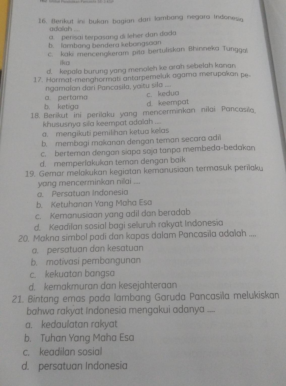 Berikut ini bukan bagian dari lambang negara Indonesia
adalah ....
a. perisai terpasang di leher dan dada
b. lambang bendera kebangsaan
c. kaki mencengkeram pita bertuliskan Bhinneka Tunggal
Ika
d. kepala burung yang menoleh ke arah sebelah kanan
17. Hormat-menghormati antarpemeluk agama merupakan pe-
ngamalan dari Pancasila, yaitu sila ....
a. pertama c. kedua
b. ketiga d. keempat
18. Berikut ini perilaku yang mencerminkan nilai Pancasila,
khususnya sila keempat adalah ....
a. mengikuti pemilihan ketua kelas
b. membagi makanan dengan teman secara adil
c. berteman dengan siapa saja tanpa membeda-bedakan
d. memperlakukan teman dengan baik
19. Gemar melakukan kegiatan kemanusiaan termasuk perilaku
yang mencerminkan nilai ....
a. Persatuan Indonesia
b. Ketuhanan Yang Maha Esa
c. Kemanusiaan yang adil dan beradab
d. Keadilan sosial bagi seluruh rakyat Indonesia
20. Makna simbol padi dan kapas dalam Pancasila adalah ....
a. persatuan dan kesatuan
b. motivasi pembangunan
c. kekuatan bangsa
d. kemakmuran dan kesejahteraan
21. Bintang emas pada lambang Garuda Pancasila melukiskan
bahwa rakyat Indonesia mengakui adanya ....
a. kedaulatan rakyat
b. Tuhan Yang Maha Esa
c. keadilan sosial
d. persatuan Indonesia