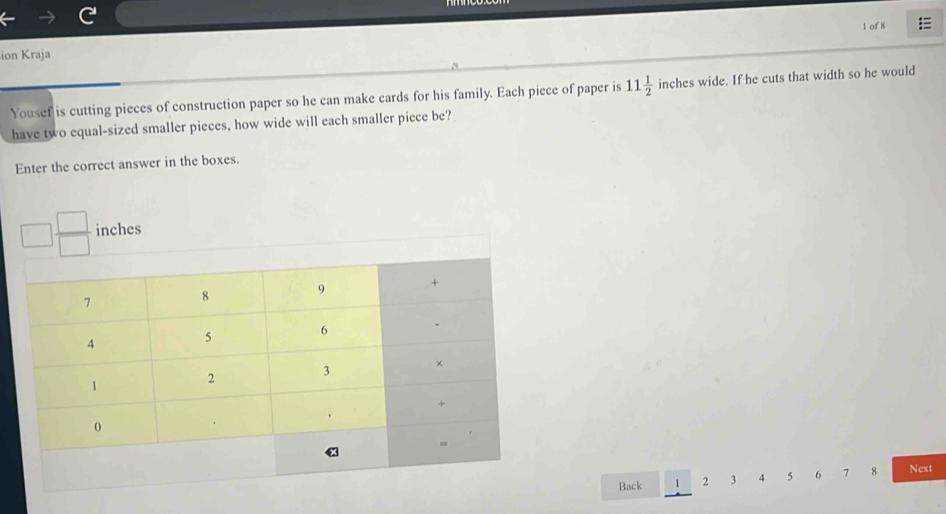 of 8 = 
ion Kraja 
Yousef is cutting pieces of construction paper so he can make cards for his family. Each piece of paper is 11 1/2  inches wide. If he cuts that width so he would 
have two equal-sized smaller pieces, how wide will each smaller piece be? 
Enter the correct answer in the boxes.
□  □ /□   inches
Back 1 2 3 4 5 6 7 8 Next