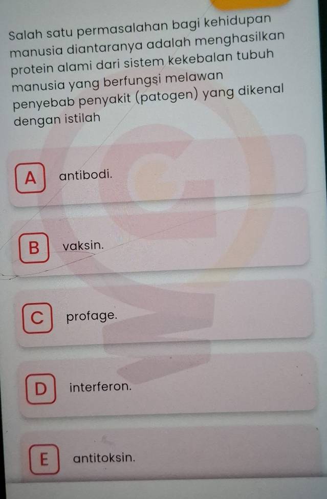 Salah satu permasalahan bagi kehidupan
manusia diantaranya adalah menghasilkan
protein alami dari sistem kekebalan tubuh
manusia yang berfungsi melawan
penyebab penyakit (patogen) yang dikenal
dengan istilah
A antibodi.
B vaksin.
C profage.
D interferon.
E antitoksin.