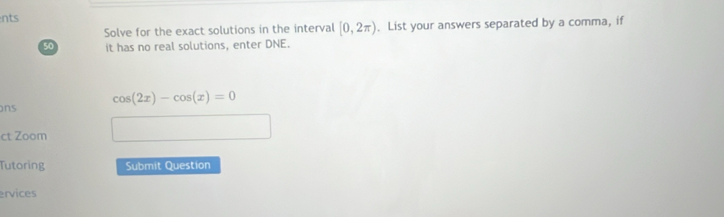 nts 
Solve for the exact solutions in the interval [0,2π ). List your answers separated by a comma, if
50 it has no real solutions, enter DNE.
cos (2x)-cos (x)=0
ons 
ct Zoom 
Tutoring Submit Question 
ervices