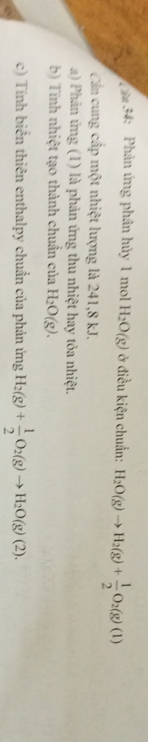Cin 34: Phản ứng phân hủy 1 mol H_2O(g) ở điều kiện chuẩn: H_2O(g)to H_2(g)+ 1/2 O_2(g)(1)
Cần cung cấp một nhiệt lượng là 241, 8 kJ. 
a) Phản ứng (1) là phản ứng thu nhiệt hay tỏa nhiệt. 
b) Tính nhiệt tạo thành chuẩn của H_2O(g). 
c) Tính biến thiên enthalpy chuẩn của phản ứng H_2(g)+ 1/2 O_2(g)to H_2O(g)(2). 
e