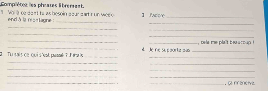 Complétez les phrases librement. 
1 Voilà ce dont tu as besoin pour partir un week- 3 J’adore_ 
_ 
end à la montagne :_ 
_ 
_ 
_ 
_ 
_ 
_ 
_, cela me plaît beaucoup ! 
4 Je ne supporte pas_ 
2 Tu sais ce qui s'est passé ? J'étais__ 
_ 
_ 
_ 
_ 
_ 
_ 
_. _, ça m'énerve.