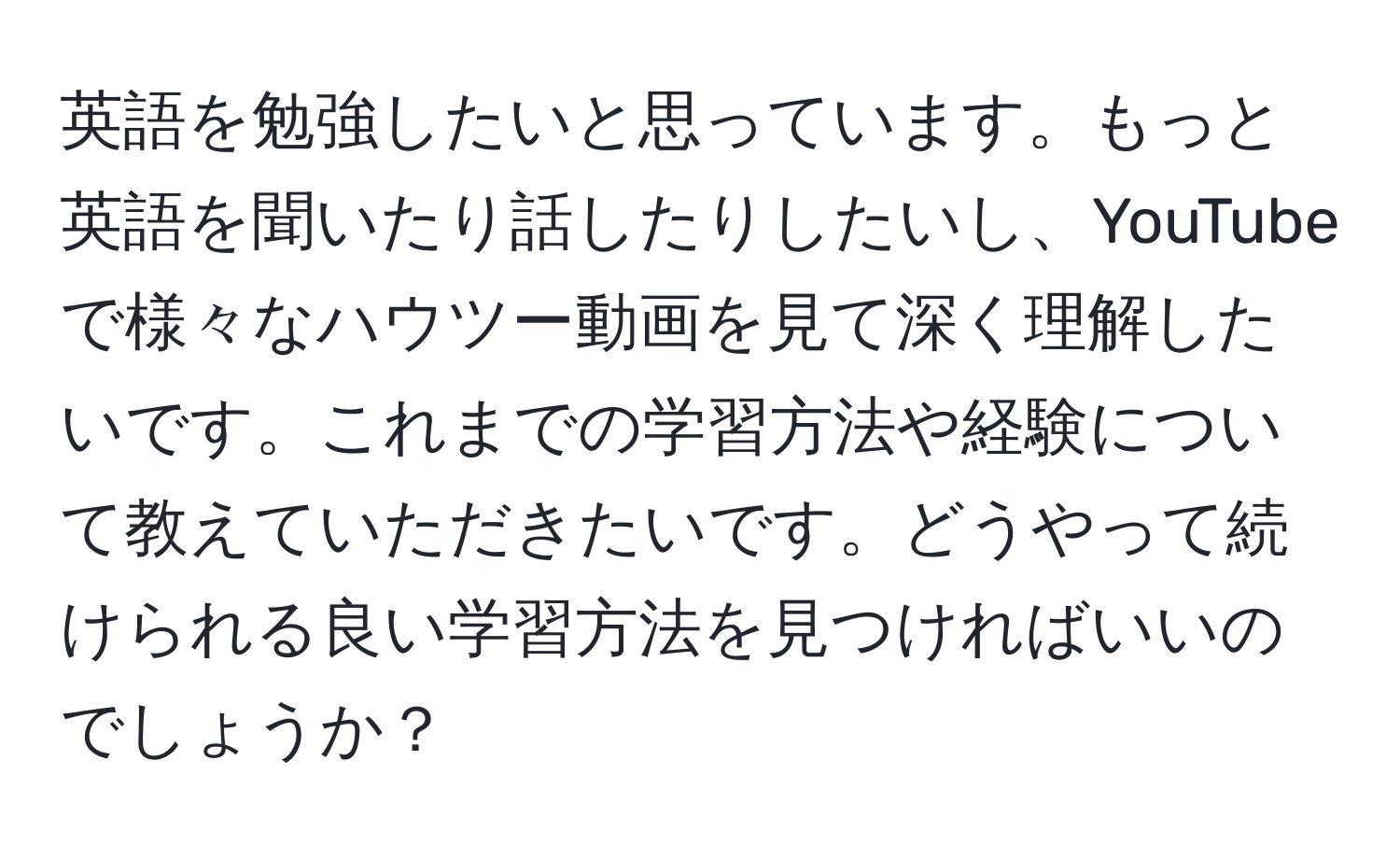 英語を勉強したいと思っています。もっと英語を聞いたり話したりしたいし、YouTubeで様々なハウツー動画を見て深く理解したいです。これまでの学習方法や経験について教えていただきたいです。どうやって続けられる良い学習方法を見つければいいのでしょうか？