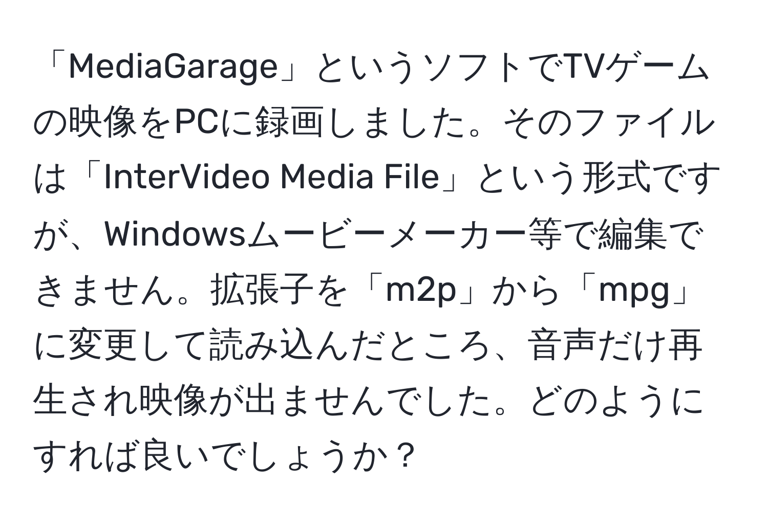 「MediaGarage」というソフトでTVゲームの映像をPCに録画しました。そのファイルは「InterVideo Media File」という形式ですが、Windowsムービーメーカー等で編集できません。拡張子を「m2p」から「mpg」に変更して読み込んだところ、音声だけ再生され映像が出ませんでした。どのようにすれば良いでしょうか？