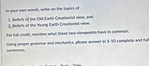 In your own words, write on the topics of 
1. Beliefs of the Old Earth Creationist view, and 
2. Beliefs of the Young Earth Creationist view. 
For full credit, mention what these two viewpoints have in common. 
Using proper grammar and mechanics, please answer in 5-10 complete and full 
sentences.