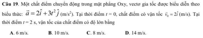 Một chất điểm chuyển động trong mặt phẳng Oxy, vectơ gia tốc được biểu diễn theo
biểu thức: vector a=2hat i+3t^2hat j(m/s^2). Tại thời điểm t=0 , chất điểm có vận tốc vector v_0=2hat i ( m/s). ). Tại
thời điểm t=2s , vận tốc của chất điểm có độ lớn bằng
A. 6 m/s. B. 10 m/s. C. 8 m/s. D. 14 m/s.