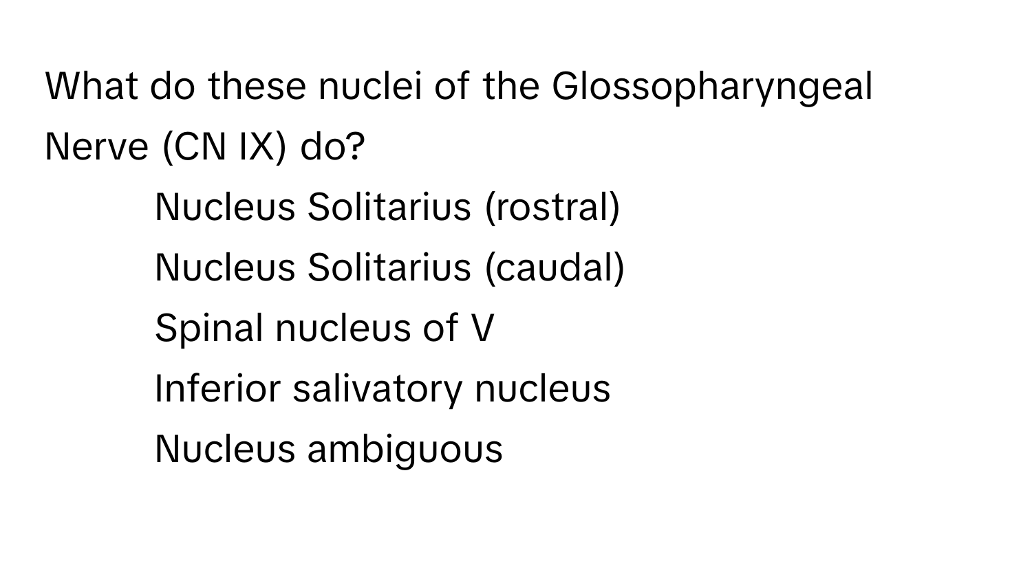 What do these nuclei of the Glossopharyngeal Nerve (CN IX) do?

1) Nucleus Solitarius (rostral)
2) Nucleus Solitarius (caudal)
3) Spinal nucleus of V
4) Inferior salivatory nucleus
5) Nucleus ambiguous