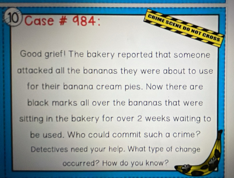 Case # 984: 
Crime Scéne do not croß: 
Good grief! The bakery reported that someone 
attacked all the bananas they were about to use 
for their banana cream pies. Now there are 
black marks all over the bananas that were 
sitting in the bakery for over 2 weeks waiting to 
be used. Who could commit such a crime? 
Detectives need your help. What type of change 
occurred? How do you know?