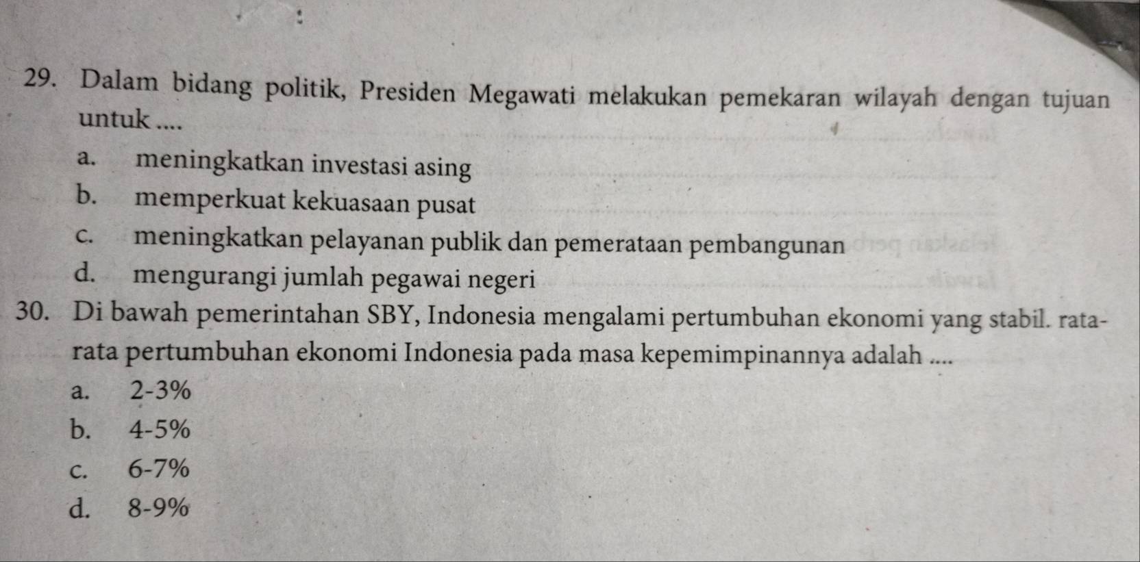 Dalam bidang politik, Presiden Megawati melakukan pemekaran wilayah dengan tujuan
untuk ....
a. meningkatkan investasi asing
b. memperkuat kekuasaan pusat
c. meningkatkan pelayanan publik dan pemerataan pembangunan
d. mengurangi jumlah pegawai negeri
30. Di bawah pemerintahan SBY, Indonesia mengalami pertumbuhan ekonomi yang stabil. rata-
rata pertumbuhan ekonomi Indonesia pada masa kepemimpinannya adalah ....
a. 2-3%
b. 4-5%
c. 6-7%
d. 8-9%