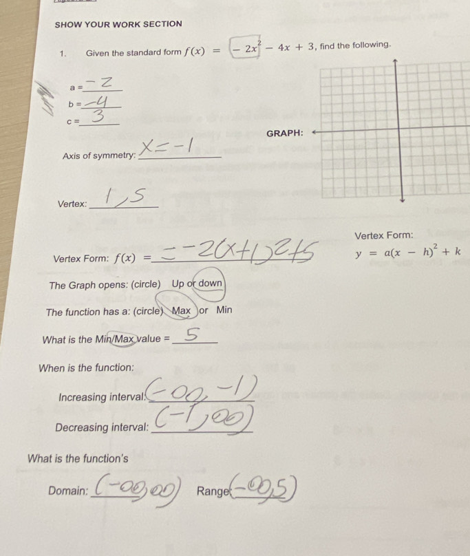 SHOW YOUR WORK SECTION 
1. Given the standard form f(x)=(-2x^2-4x+3 , find the following. 
_ a=
_ b=
_ c=
GRAPH: 
Axis of symmetry:_ 
Vertex:_ 
Vertex Form: 
Vertex Form: f(x)= _
y=a(x-h)^2+k
The Graph opens: (circle) Up or down 
The function has a: (circle) Max or Min
What is the Min/Max value =_ 
When is the function: 
Increasing interval:_ 
Decreasing interval:_ 
What is the function's 
Domain:_ Range_