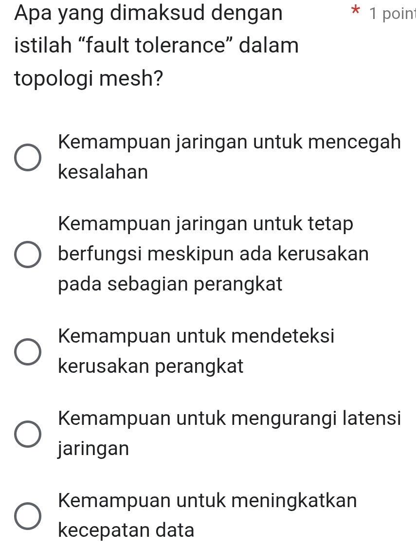 Apa yang dimaksud dengan 1 poin
istilah “fault tolerance” dalam
topologi mesh?
Kemampuan jaringan untuk mencegah
kesalahan
Kemampuan jaringan untuk tetap
berfungsi meskipun ada kerusakan
pada sebagian perangkat
Kemampuan untuk mendeteksi
kerusakan perangkat
Kemampuan untuk mengurangi latensi
jaringan
Kemampuan untuk meningkatkan
kecepatan data