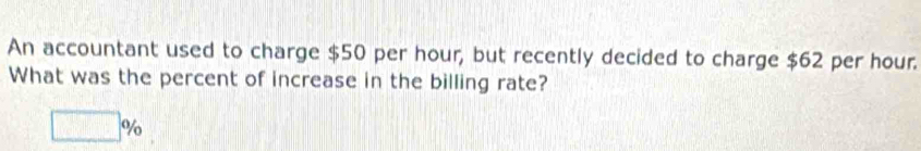 An accountant used to charge $50 per hour, but recently decided to charge $62 per hour. 
What was the percent of increase in the billing rate?
□ %