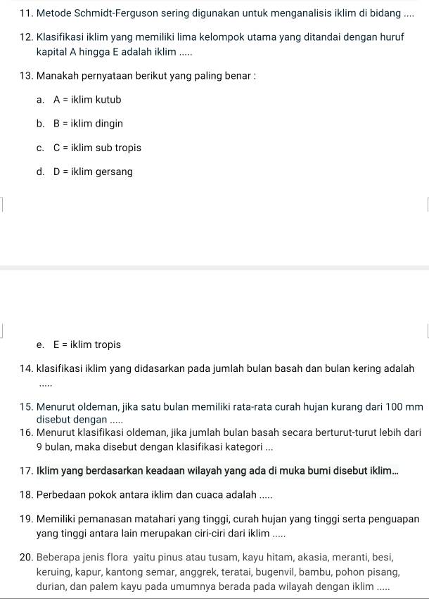 Metode Schmidt-Ferguson sering digunakan untuk menganalisis iklim di bidang ....
12. Klasifikasi iklim yang memiliki lima kelompok utama yang ditandai dengan huruf
kapital A hingga E adalah iklim .....
13. Manakah pernyataan berikut yang paling benar :
a. A= iklim kutub
b. B= iklim dingin
C. C= iklim sub tropis
d. D= iklim gersang
e. E= iklim tropis
14. klasifikasi iklim yang didasarkan pada jumlah bulan basah dan bulan kering adalah
_
15. Menurut oldeman, jika satu bulan memiliki rata-rata curah hujan kurang dari 100 mm
disebut dengan .....
16. Menurut klasifikasi oldeman, jika jumlah bulan basah secara berturut-turut lebih dari
9 bulan, maka disebut dengan klasifikasi kategori ...
17. Iklim yang berdasarkan keadaan wilayah yang ada di muka bumi disebut iklim...
18. Perbedaan pokok antara iklim dan cuaca adalah .....
19. Memiliki pemanasan matahari yang tinggi, curah hujan yang tinggi serta penguapan
yang tinggi antara lain merupakan ciri-ciri dari iklim .....
20. Beberapa jenis flora yaitu pinus atau tusam, kayu hitam, akasia, meranti, besi,
keruing, kapur, kantong semar, anggrek, teratai, bugenvil, bambu, pohon pisang,
durian, dan palem kayu pada umumnya berada pada wilayah dengan iklim .....