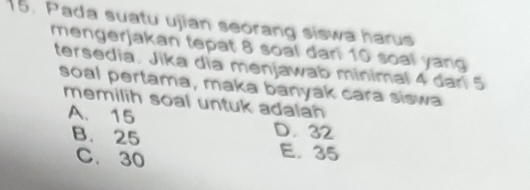 Pada suatu ujian seorang siswa harus
mengerjakan tepat 8 soal dari 10 soal yang
tersedia. Jika dia menjawab minimal 4 dari 5
soal pertama, maka banyak cara siswa
memilih soal untuk adalah
A、 15
B. 25 D. 32
C. 30
E. 35