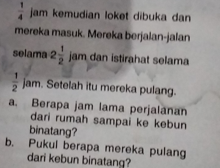  1/4  jam kemudian loket dibuka dan 
mereka masuk. Mereka berjalan-jalan 
selama 2 1/2  jam dan istirahat selama
 1/2  jam. Setelah itu mereka pulang. 
a. Berapa jam lama perjalanan 
dari rumah sampai ke kebun 
binatang? 
b. Pukul berapa mereka pulang 
dari kebun binatang?