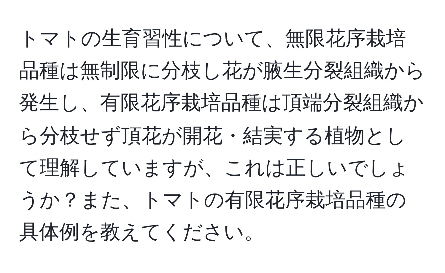 トマトの生育習性について、無限花序栽培品種は無制限に分枝し花が腋生分裂組織から発生し、有限花序栽培品種は頂端分裂組織から分枝せず頂花が開花・結実する植物として理解していますが、これは正しいでしょうか？また、トマトの有限花序栽培品種の具体例を教えてください。