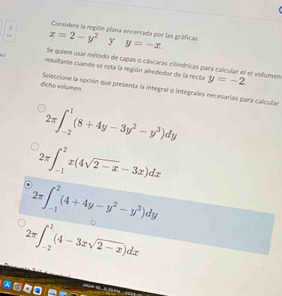 Considere la región plana encerrada por las gráficas
”“ x=2-y^2 y y=-x. 
Se quiere usar método de capas o cáscaras cilíndricas para calcular el el volumen
resultante cuando se rota la región alrededor de la recta y=-2. 
dicho volumen.
Seleccione la opción que presenta la integral o integrales necesarías para calcular
2π ∈t _(-2)^1(8+4y-3y^2-y^3)dy
2π ∈t _(-1)^2x(4sqrt(2-x)-3x)dx
2π ∈t _(-1)^2(4+4y-y^2-y^3)dy
2π ∈t _(-2)^1(4-3xsqrt(2-x))dx
2024-10.0.30 14 20=4