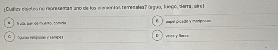 ¿Cuáles objetos no representan uno de los elementos terrenales? (agua, fuego, tierra, aire)
B
A fruta, pan de muerto, comida papel picado y mariposas
C figuras religiosas y sarapes
D velas y flores