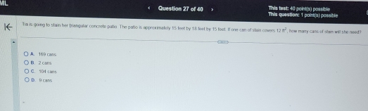 This question: 1 poinn(s) possible This test: 40 point(s) possible
Ta is going to stain her trangular concrete patio. The patio is approxmately 15 feet by 18 feet by 15 feet. If one can of stain covers 12ft^2 , how marry cans of shen will she need ?
A. 169 cans
B. 2 cans
C. 104 cans
D. 9 cans