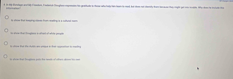 All changes s
4. In My Bondage and My Freedor, Frederick Douglass expresses his gratitude to those who help him learn to read, but does not identify them because they might get into trouble. Why does he include this
information?
to show that keeping slaves from reading is a cultural norm
to show that Douglass is afraid of white people
to show that the Aulds are unique in their opposition to reading
to show that Douglass puts the needs of others above his own