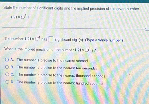 State the number of significant digits and the implied precision of the given number.
1.21* 10^4s
The number 1.21* 10^4 has □ significant digit(s). (Type a whole number.)
What is the implied precision of the number 1.21* 10^4s 7
A. The number is precise to the nearest second.
B. The number is precise to the nearest ten seconds.
C. The number is precise to the nearest thousand seconds.
D. The number is precise to the nearest hundred seconds