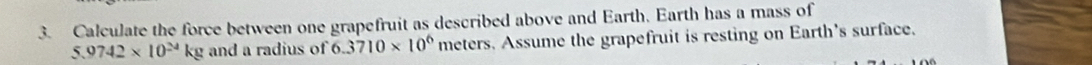 Calculate the force between one grapefruit as described above and Earth. Earth has a mass of
5.9742* 10^(24) kg and a radius of  3710* 10^6 meters. Assume the grapefruit is resting on Earth's surface.