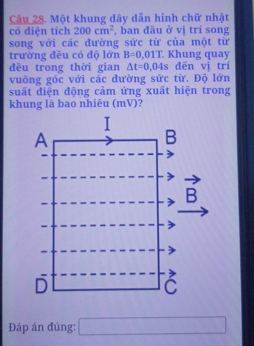 Một khung dây dẫn hỉnh chữ nhật 
có diện tích 200cm^2 , ban đầu ở vị trí song 
song với các đường sức từ của một từ 
trường đều có độ lớn B=0,01T. Khung quay 
đều trong thời gian △ t=0,04s đến vị trí 
vuông góc với các đường sức từ. Độ lớn 
suất điện động cảm ứng xuất hiện trong 
khung là bao nhiêu (mV)? 
Đáp án đúng: □