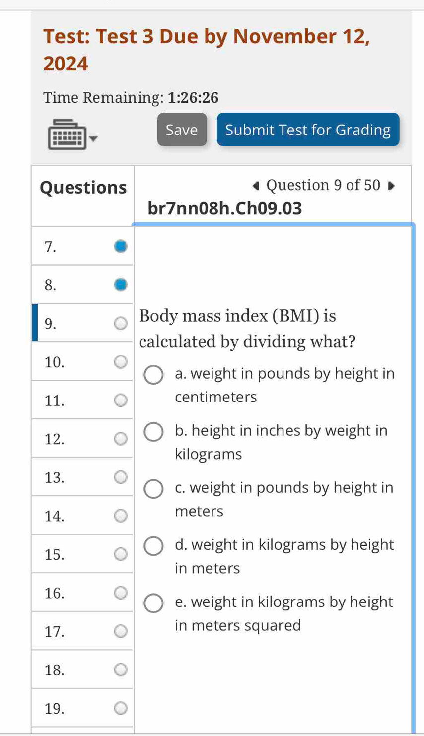 Test: Test 3 Due by November 12,
2024
Time Remaining: 1:26:26 
----=
Save Submit Test for Grading
Questions Question 9 of 50
br7nn08h.Ch09.03
7.
8.
9.
Body mass index (BMI) is
calculated by dividing what?
10.
a. weight in pounds by height in
11. centimeters
12.
b. height in inches by weight in
kilograms
13.
c. weight in pounds by height in
14. meters
15.
d. weight in kilograms by height
in meters
16.
e. weight in kilograms by height
17. in meters squared
18.
19.