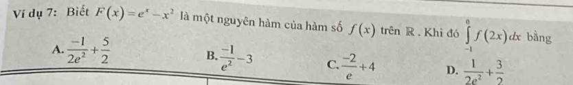 Ví dụ 7: Biết F(x)=e^x-x^2 là một nguyên hàm của hàm số f(x) trên R . Khi đó ∈tlimits _(-1)^0f(2x)dx bàng
A.  (-1)/2e^2 + 5/2  B.  (-1)/e^2 -3
C.  (-2)/e +4 D.  1/2e^2 + 3/2 