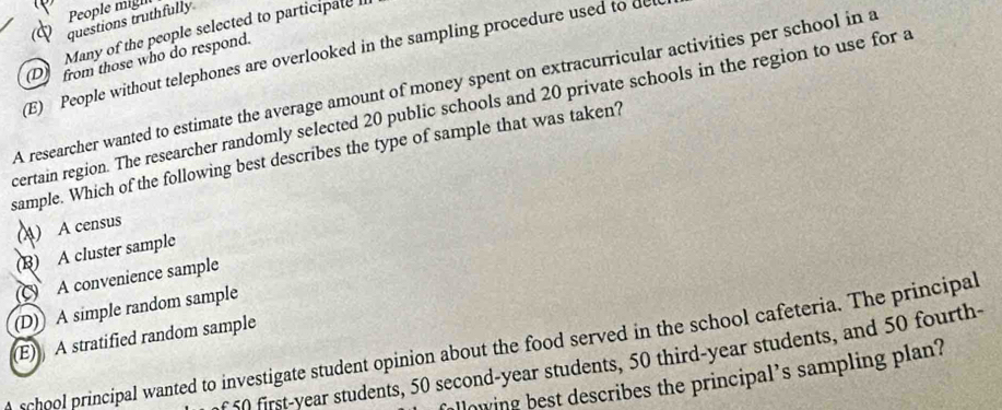 questions truthfully People mighn
Many of the people selected to participate I
D from those who do respond.
(E) People without telephones are overlooked in the sampling procedure used to de
A researcher wanted to estimate the average amount of money spent on extracurricular activities per school in a
certain region. The researcher randomly selected 20 public schools and 20 private schools in the region to use for a
sample. Which of the following best describes the type of sample that was taken?
(A) A census
(B) A cluster sample
(C) A convenience sample
(D) A simple random sample
(E) A stratified random sample
school principal wanted to investigate student opinion about the food served in the school cafeteria. The principal
f 50 first-year students, 50 second-year students, 50 third-year students, and 50 fourth-
allowing best describes the principal’s sampling plan?