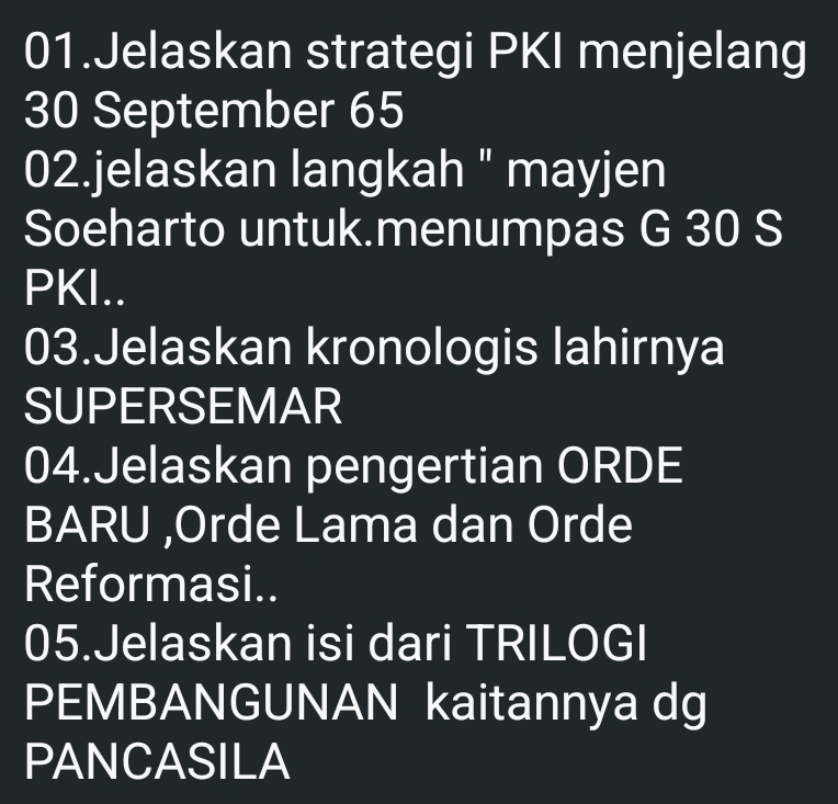 Jelaskan strategi PKI menjelang
30 September 65
02.jelaskan langkah " mayjen 
Soeharto untuk.menumpas G 30 S 
PKI.. 
03.Jelaskan kronologis lahirnya 
SUPERSEMAR 
04.Jelaskan pengertian ORDE 
BARU ,Orde Lama dan Orde 
Reformasi.. 
05.Jelaskan isi dari TRILOGI 
PEMBANGUNAN kaitannya dg 
PANCASILA