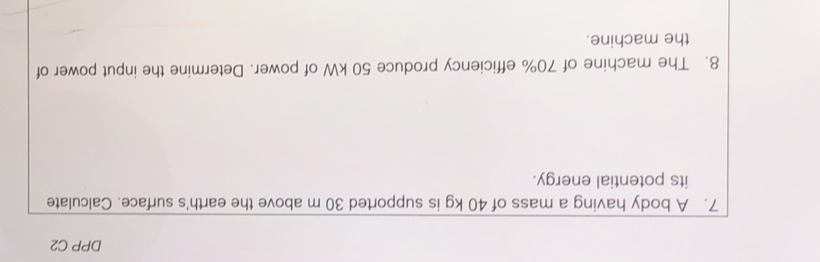 DPP C2 
7. A body having a mass of 40 kg is supported 30 m above the earth's surface. Calculate 
its potential energy. 
8. The machine of 70% efficiency produce 50 kW of power. Determine the input power of 
the machine.