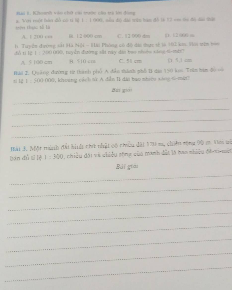 Khoanh vào chữ cài trước cầu trà lới đùng
a. Với một bản đồ có ti lệ 1:1000 , nếu độ đài trên bàn đỏ là 12 cm thi độ đài thật
trên thực tế là
A. 1 200 cm B. 12 000 cm C. 12 000 dm D. 12000=
b. Tuyến đường sắt Hà Nội - Hải Phòng có độ dài thực tế là 102 km. Hỏi trên bản
đô tí lệ 1:200000 , tuyển đường sắt này dài bao nhiêu xăng-ti-mét?
A. 5 100 cm B. 510 cm C. 51 cm D. 5,1 cm
Bài 2. Quãng đường từ thành phố A đến thành phố B dài 150 km. Trên bản đô có
tí lệ 1:500000 0, khoảng cách từ A đến B dài bao nhiêu xăng-ti-mét?
Bài giải
_
_
_
_
Bài 3. Một mành đất hình chữ nhật có chiều dài 120 m, chiều rộng 90 m. Hỏi trê
bản đồ tỉ lệ 1:300 , chiều dài và chiều rộng của mảnh đất là bao nhiêu đề-xi-mét
Bài giải
_
_
_
_
_
_
_
_