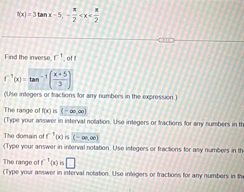 f(x)=3tan x-5;- π /2 
Find the inverse, f^(-1) , of f
f^(-1)(x)=tan^(-1)( (x+5)/3 )
(Use integers or fractions for any numbers in the expression.) 
The range of f(x) is (-∈fty ,∈fty )
(Type your answer in interval notation. Use integers or fractions for any numbers in th 
The domain of f^(-1)(x) is (-∈fty ,∈fty ). 
(Type your answer in interval notation. Use integers or fractions for any numbers in th 
The range of f^(-1)(x) is □. 
(Type your answer in interval notation. Use integers or fractions for any numbers in th