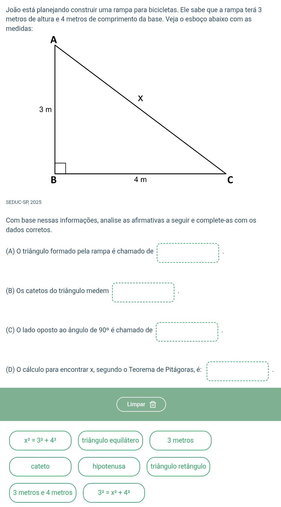 João está planejando construir uma rampa para bicicletas. Ele sabe que a rampa terá 3
metros de altura e 4 metros de comprimento da base. Veja o esboço abaixo com as
medidas:
SEDUC-SP, 2025
Com base nessas informações, analise as afirmativas a seguir e complete-as com os
dados corretos.
(A) O triângulo formado pela rampa é chamado de □
(B) Os catetos do triângulo medem □°
(C) O lado oposto ao ângulo de 90° é chamado de □
(D) O cálculo para encontrar x, segundo o Teorema de Pitágoras, é: □ 
Limpar
x^2=3^2+4^2 triângulo equilátero 3 metros
cateto hipotenusa triângulo retângulo
3 metros e 4 metros 3^2=x^2+4^2