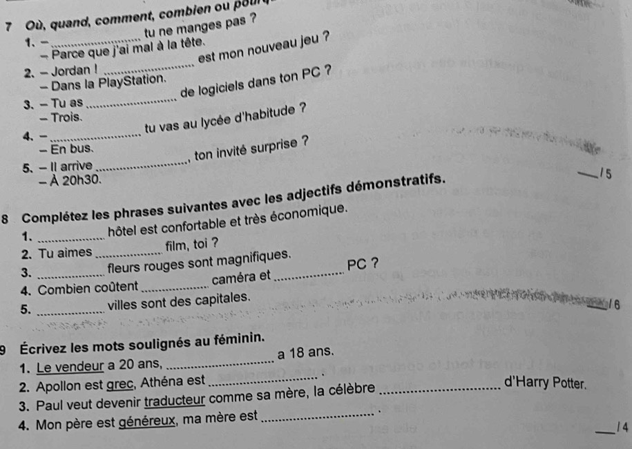 Où , quand, comment, combien ou p our 
tu ne manges pas ? 
1、 
_ 
_est mon nouveau jeu ? 
- Parce que j'ai mal à la tête. 
2. - Jordan ! 
de logiciels dans ton PC ? 
- Dans la PlayStation. 
3. - Tu as 
_ 
- Trois. 
tu vas au lycée d'habitude ? 
4、 -_ 
, ton invité surprise ? 
- En bus. 
5. - Il arrive 
_ 
- À 20h30. 
8 Complétez les phrases suivantes avec les adjectifs démonstratifs. 
_15 
1._ 
hôtel est confortable et très économique. 
2. Tu aimes _film, toi ? 
3. 
fleurs rouges sont magnifiques. 
4. Combien coûtent _caméra et _PC ？ 
5._ 
villes sont des capitales. 
16 
9 Écrivez les mots soulignés au féminin. 
1. Le vendeur a 20 ans, _a 18 ans. 
2. Apollon est grec, Athéna est_ . 
3. Paul veut devenir traducteur comme sa mère, la célèbre_ 
d'Harry Potter. 
4. Mon père est généreux, ma mère est _、 
_1 4