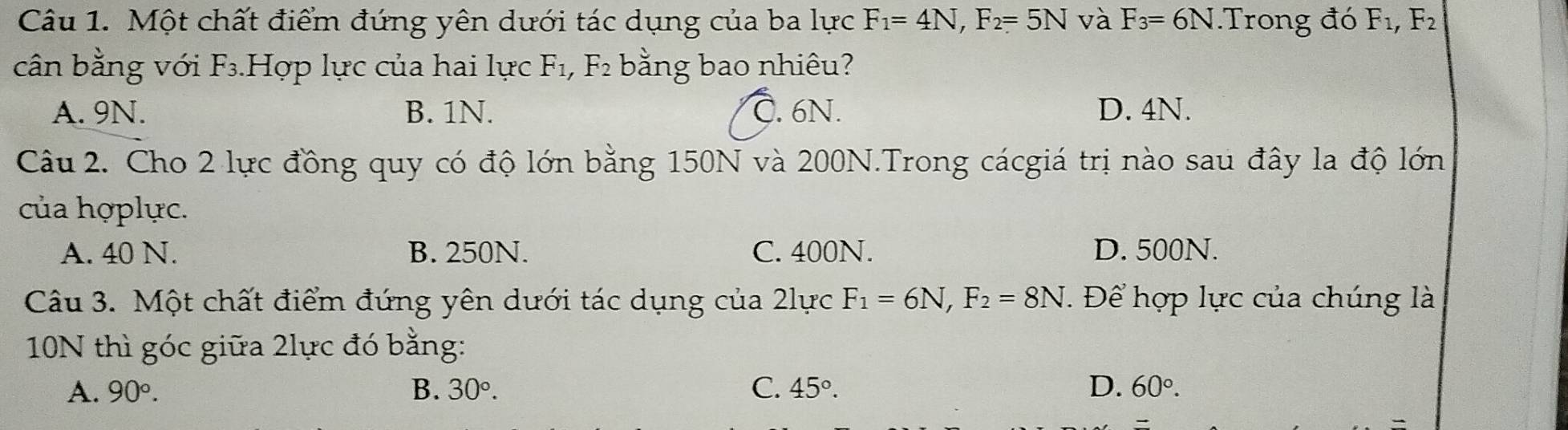 Một chất điểm đứng yên dưới tác dụng của ba lực F_1=4N, F_2=5N và F_3=6N.Trong đó F_1, F_2
cân bằng với F_3.Hợp lực của hai lực F_1, F_2 bằng bao nhiêu?
A. 9N. B. 1N. C. 6N. D. 4N.
Câu 2. Cho 2 lực đồng quy có độ lớn bằng 150N và 200N.Trong cácgiá trị nào sau đây la độ lớn
của hợplực.
A. 40 N. B. 250N. C. 400N. D. 500N.
Câu 3. Một chất điểm đứng yên dưới tác dụng của 2lực F_1=6N, F_2=8N. Để hợp lực của chúng là
10N thì góc giữa 2lực đó bằng:
A. 90°. B. 30°. C. 45°. D. 60°.