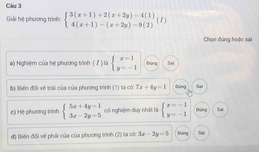 Giải hệ phương trình: beginarrayl 3(x+1)+2(x+2y)=4(1) 4(x+1)-(x+2y)=9(2)endarray. ( I )
Chọn đúng hoặc sai
a) Nghiệm của hệ phương trình ( I ) là beginarrayl x=1 y=-1endarray. Đúng Sai
b) Biến đối vế trái của của phương trình (1) ta có: 7x+4y=1 Đúng Sai
c) Hệ phương trình beginarrayl 5x+4y=1 3x-2y=5endarray. có nghiệm duy nhất là beginarrayl x=-1 y=-1endarray. Đúng Sai
d) Biến đối vế phải của của phương trình (2) ta có: 3x-2y=5 Đúng Sai