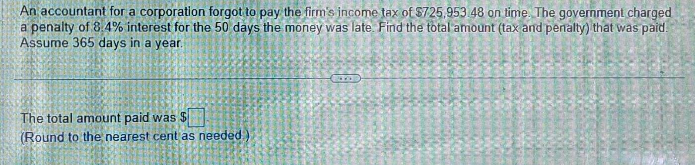 An accountant for a corporation forgot to pay the firm's income tax of $725,953.48 on time. The government charged 
a penalty of 8.4% interest for the 50 days the money was late. Find the total amount (tax and penalty) that was paid. 
Assume 365 days in a year. 
The total amount paid was $
(Round to the nearest cent as needed.)