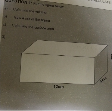 CALCULATE 
QUESTION 1: For the figure below; 
a) Calculate the volume 
b) Draw a net of the figure 
c) Calculate the surface area 
3)