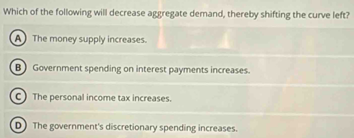 Which of the following will decrease aggregate demand, thereby shifting the curve left?
A The money supply increases.
B Government spending on interest payments increases.
C The personal income tax increases.
D The government's discretionary spending increases.