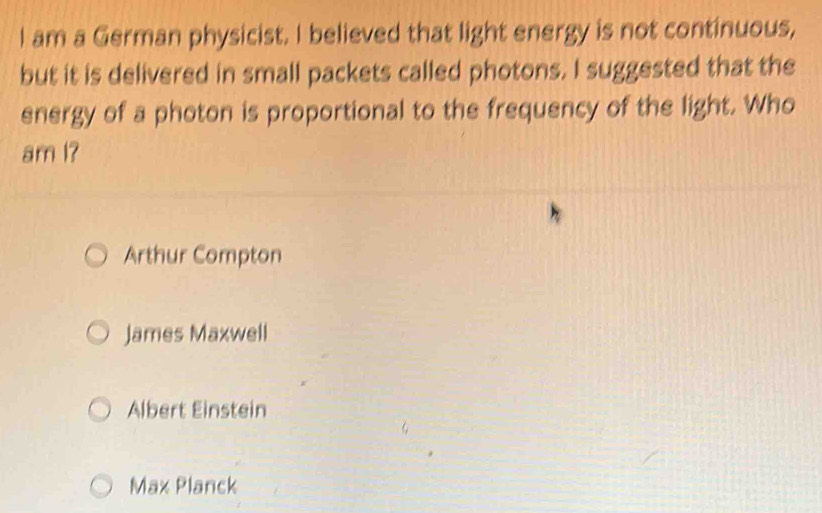 am a German physicist. I believed that light energy is not continuous,
but it is delivered in small packets called photons. I suggested that the
energy of a photon is proportional to the frequency of the light. Who
am I?
Arthur Compton
James Maxwell
Albert Einstein
Max Planck