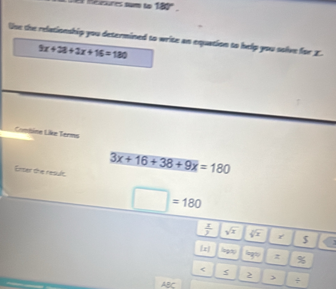 meesures num to 180°. 
Uhe the relationship you determined to write an equation to help you solve for I.
9x+38+3x+16=180
Cambine Like Terms 
Emer die result.
3x+16+38+9x=180
□ =180
 x/y  sqrt(x) sqrt[4](x)
$ 
[z] lo9t) log^(2)) z % 
< 
> > ÷ 
ABC